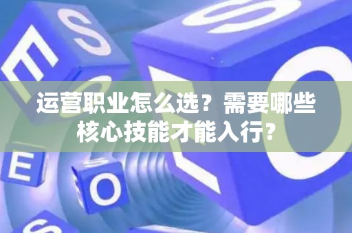 运营职业怎么选？需要哪些核心技能才能入行？