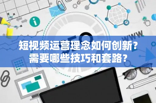 短视频运营理念如何创新？需要哪些技巧和套路？